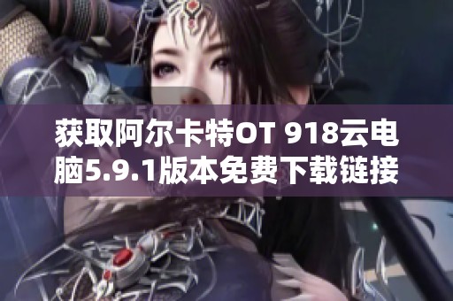 获取阿尔卡特OT 918云电脑5.9.1版本免费下载链接与使用指南