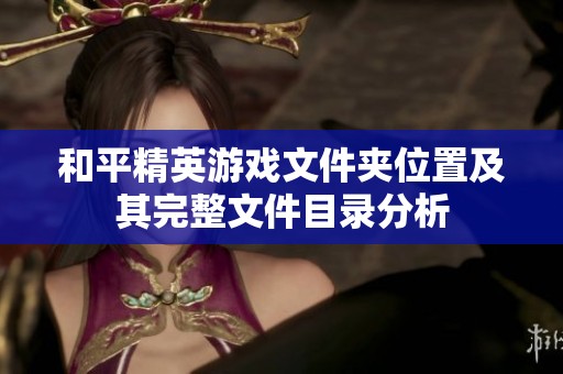 和平精英游戏文件夹位置及其完整文件目录分析