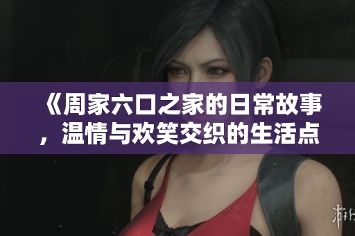 《周家六口之家的日常故事，温情与欢笑交织的生活点滴》