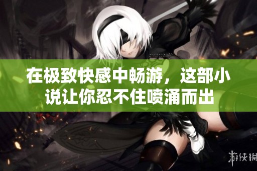 在极致快感中畅游，这部小说让你忍不住喷涌而出