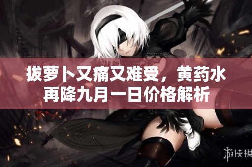 拔萝卜又痛又难受，黄药水再降九月一日价格解析
