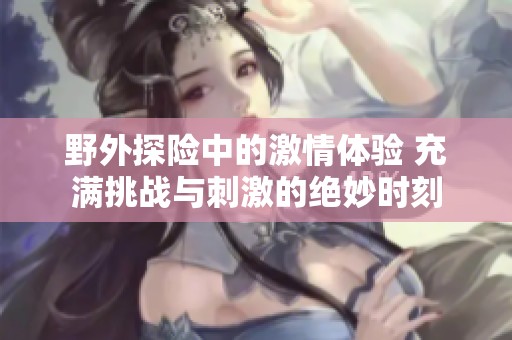 野外探险中的激情体验 充满挑战与刺激的绝妙时刻
