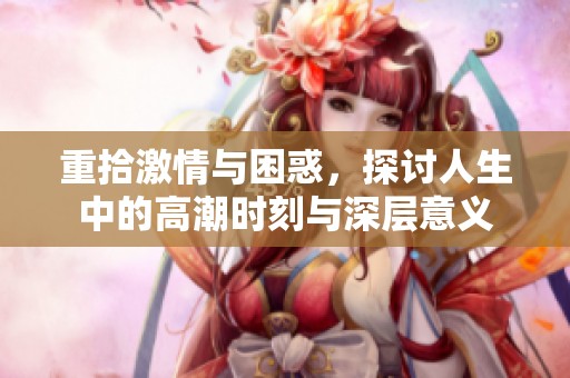 重拾激情与困惑，探讨人生中的高潮时刻与深层意义