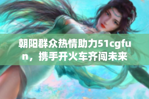 朝阳群众热情助力51cgfun，携手开火车齐闯未来