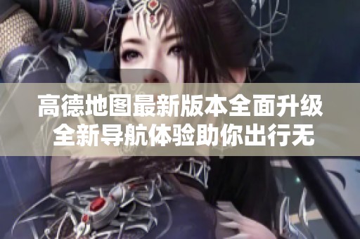 高德地图最新版本全面升级 全新导航体验助你出行无忧