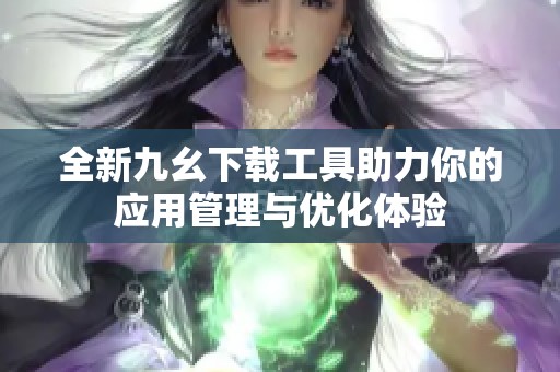 全新九幺下载工具助力你的应用管理与优化体验