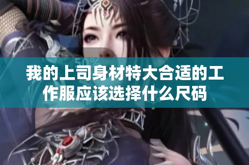 我的上司身材特大合适的工作服应该选择什么尺码