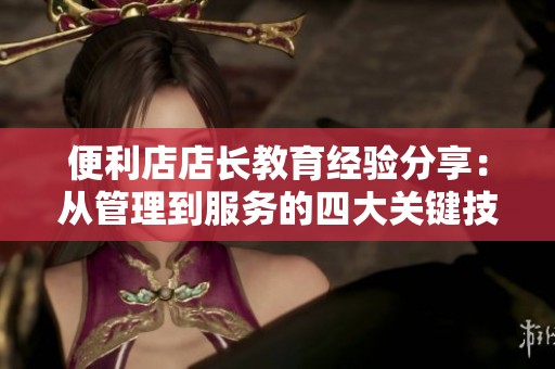 便利店店长教育经验分享：从管理到服务的四大关键技巧
