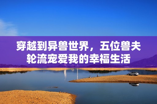穿越到异兽世界，五位兽夫轮流宠爱我的幸福生活