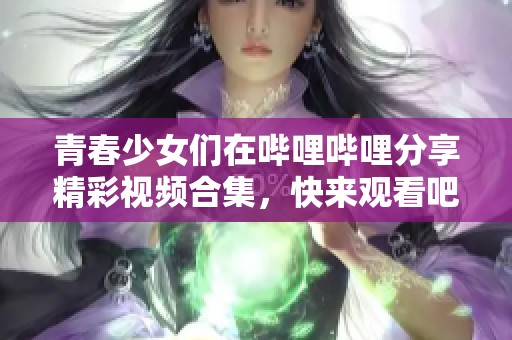 青春少女们在哔哩哔哩分享精彩视频合集，快来观看吧！