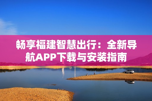 畅享福建智慧出行：全新导航APP下载与安装指南