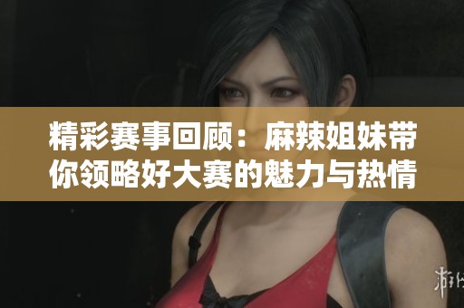 精彩赛事回顾：麻辣姐妹带你领略好大赛的魅力与热情