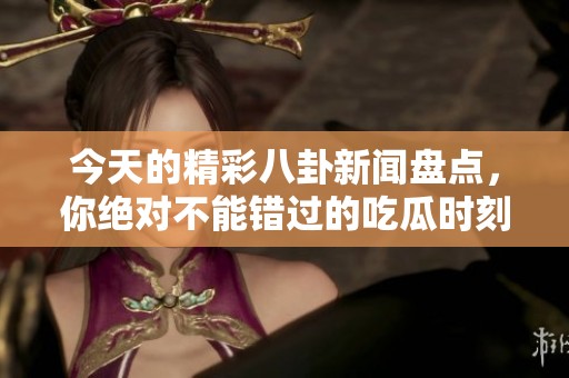今天的精彩八卦新闻盘点，你绝对不能错过的吃瓜时刻
