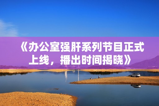 《办公室强肝系列节目正式上线，播出时间揭晓》