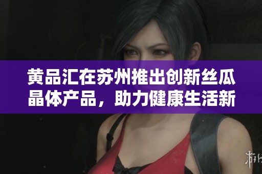黄品汇在苏州推出创新丝瓜晶体产品，助力健康生活新趋势
