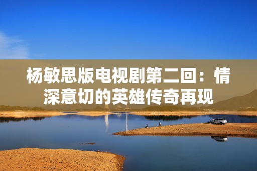 杨敏思版电视剧第二回：情深意切的英雄传奇再现