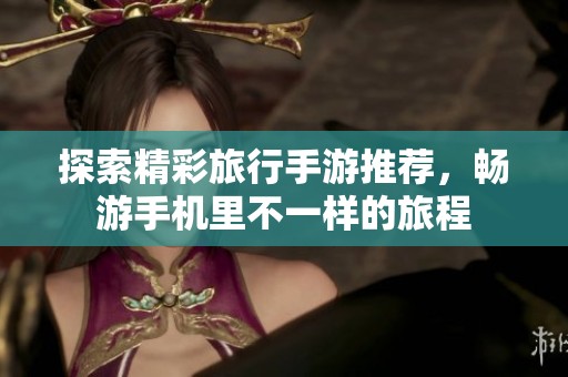 探索精彩旅行手游推荐，畅游手机里不一样的旅程