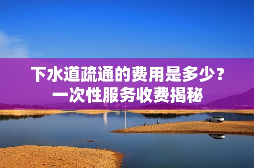 下水道疏通的费用是多少？一次性服务收费揭秘