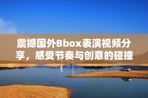 震撼国外Bbox表演视频分享，感受节奏与创意的碰撞