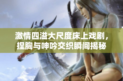 激情四溢大尺度床上戏剧，捏胸与呻吟交织瞬间揭秘