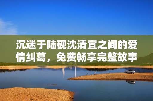 沉迷于陆砚沈清宜之间的爱情纠葛，免费畅享完整故事