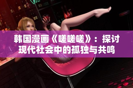 韩国漫画《嗟嗟嗟》：探讨现代社会中的孤独与共鸣