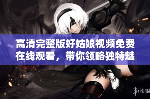 高清完整版好姑娘视频免费在线观看，带你领略独特魅力