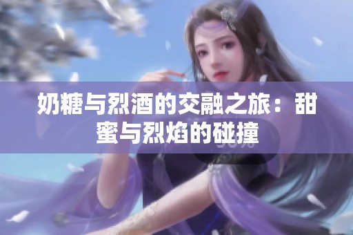 奶糖与烈酒的交融之旅：甜蜜与烈焰的碰撞