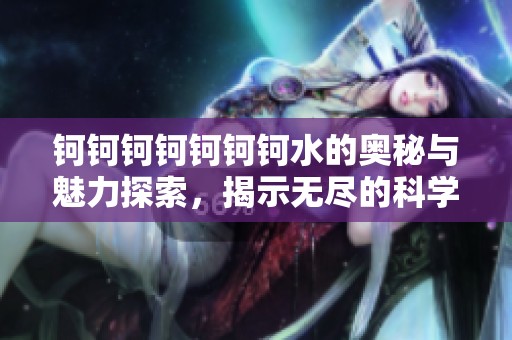 钶钶钶钶钶钶钶水的奥秘与魅力探索，揭示无尽的科学潜能