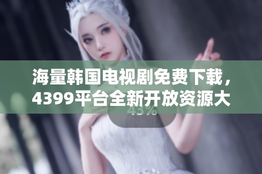 海量韩国电视剧免费下载，4399平台全新开放资源大汇总