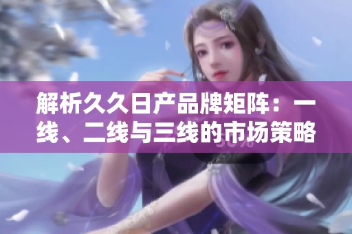 解析久久日产品牌矩阵：一线、二线与三线的市场策略与特点