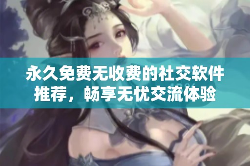 永久免费无收费的社交软件推荐，畅享无忧交流体验