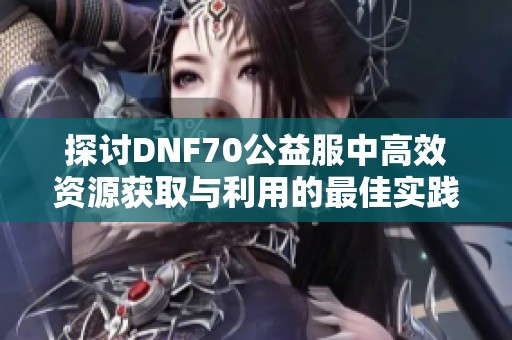 探讨DNF70公益服中高效资源获取与利用的最佳实践与推荐方案