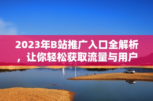 2023年B站推广入口全解析，让你轻松获取流量与用户
