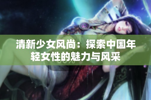 清新少女风尚：探索中国年轻女性的魅力与风采