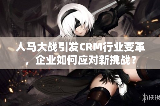 人马大战引发CRM行业变革，企业如何应对新挑战？
