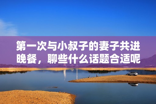 第一次与小叔子的妻子共进晚餐，聊些什么话题合适呢