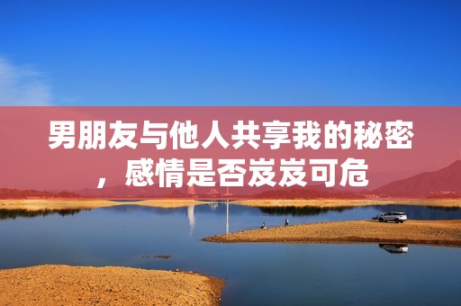 男朋友与他人共享我的秘密，感情是否岌岌可危