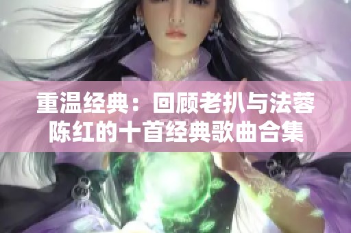 重温经典：回顾老扒与法蓉陈红的十首经典歌曲合集