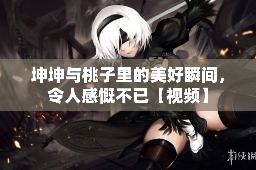 坤坤与桃子里的美好瞬间，令人感慨不已【视频】