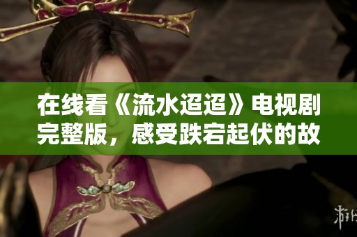 在线看《流水迢迢》电视剧完整版，感受跌宕起伏的故事情节