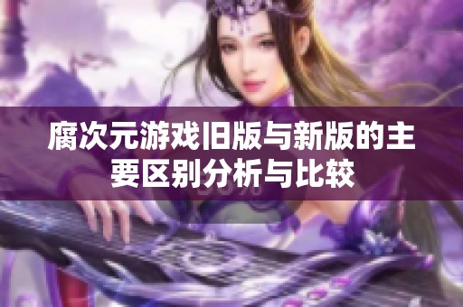 腐次元游戏旧版与新版的主要区别分析与比较