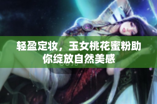 轻盈定妆，玉女桃花蜜粉助你绽放自然美感