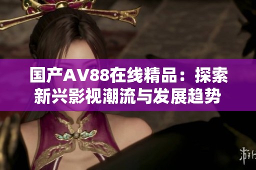 国产AV88在线精品：探索新兴影视潮流与发展趋势