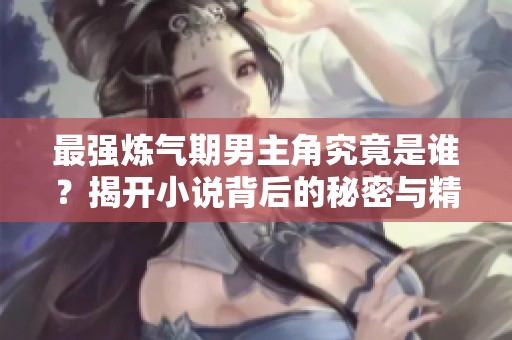 最强炼气期男主角究竟是谁？揭开小说背后的秘密与精彩瞬间