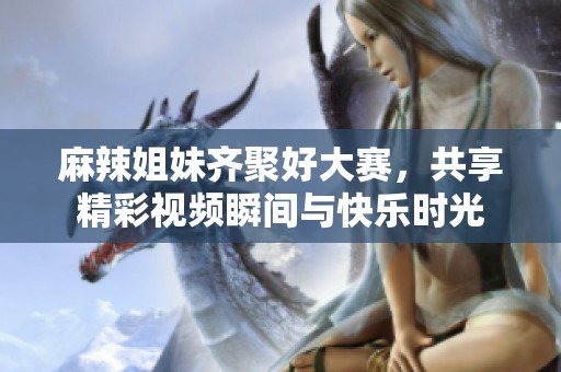 麻辣姐妹齐聚好大赛，共享精彩视频瞬间与快乐时光