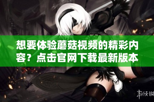 想要体验蘑菇视频的精彩内容？点击官网下载最新版本吧！