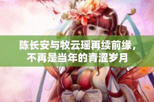 陈长安与牧云瑶再续前缘，不再是当年的青涩岁月