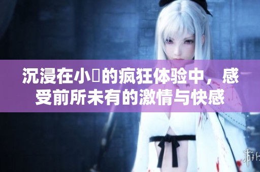 沉浸在小泬的疯狂体验中，感受前所未有的激情与快感