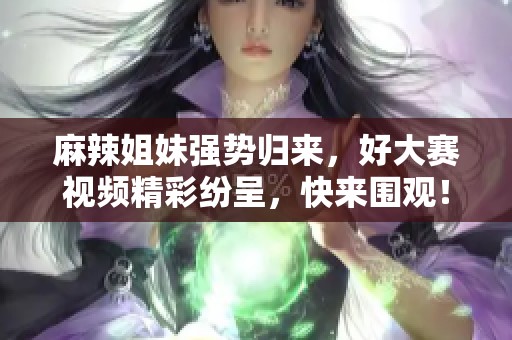 麻辣姐妹强势归来，好大赛视频精彩纷呈，快来围观！